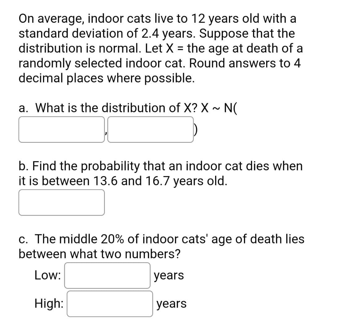 On average, indoor cats live to 12 years old with a
standard deviation of 2.4 years. Suppose that the
distribution is normal. Let X = the age at death of a
randomly selected indoor cat. Round answers to 4
decimal places where possible.
a. What is the distribution of X? X ~ N(
b. Find the probability that an indoor cat dies when
it is between 13.6 and 16.7 years old.
c. The middle 20% of indoor cats' age of death lies
between what two numbers?
Low:
years
High:
years
