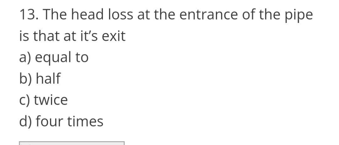 13. The head loss at the entrance of the pipe
is that at it's exit
a) equal to
b) half
c) twice
d) four times
