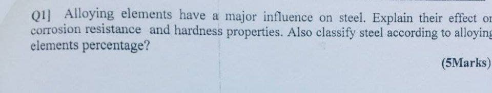 Q1] Alloying elements have a major influence on steel. Explain their effect or
corrosion resistance and hardness properties. Also classify steel according to alloying
elements percentage?
(5Marks)
