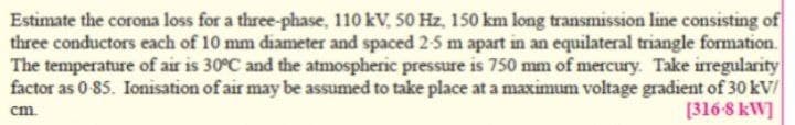 Estimate the corona loss for a three-phase, 110 kV, 50 Hz, 150 km long transmission line consisting of
three conductors each of 10 mm diameter and spaced 2-5 m apart in an equilateral triangle formation.
The temperature of air is 30°C and the atmospheric pressure is 750 mm of mercury. Take irregularity
factor as 0 85. Ionisation of air may be assumed to take place at a maximum voltage gradient of 30 kV/
[316-8 kW]
cm.
