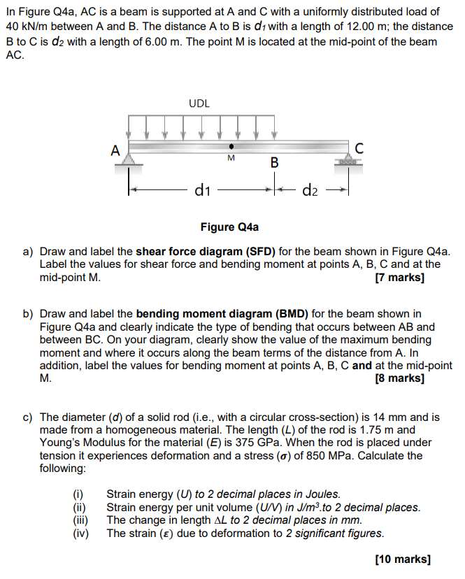 In Figure Q4a, AC is a beam is supported at A and C with a uniformly distributed load of
40 kN/m between A and B. The distance A to B is d₁ with a length of 12.00 m; the distance
B to C is d₂ with a length of 6.00 m. The point M is located at the mid-point of the beam
AC.
A
UDL
C
d1
M
B
d2
Figure Q4a
a) Draw and label the shear force diagram (SFD) for the beam shown in Figure Q4a.
Label the values for shear force and bending moment at points A, B, C and at the
mid-point M.
[7 marks]
b) Draw and label the bending moment diagram (BMD) for the beam shown in
Figure Q4a and clearly indicate the type of bending that occurs between AB and
between BC. On your diagram, clearly show the value of the maximum bending
moment and where it occurs along the beam terms of the distance from A. In
addition, label the values for bending moment at points A, B, C and at the mid-point
M.
[8 marks]
c) The diameter (d) of a solid rod (i.e., with a circular cross-section) is 14 mm and is
made from a homogeneous material. The length (L) of the rod is 1.75 m and
Young's Modulus for the material (E) is 375 GPa. When the rod is placed under
tension it experiences deformation and a stress (σ) of 850 MPa. Calculate the
following:
(i) Strain energy (U) to 2 decimal places in Joules.
(ii) Strain energy per unit volume (U/V) in J/m³.to 2 decimal places.
The change in length AL to 2 decimal places in mm.
(!!!)
(iv)
The strain (ε) due to deformation to 2 significant figures.
[10 marks]