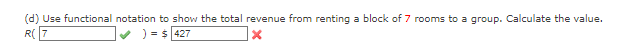 (d) Use functional notation to show the total revenue from renting a block of 7 rooms to a group. Calculate the value.
R(7
) = $427
X