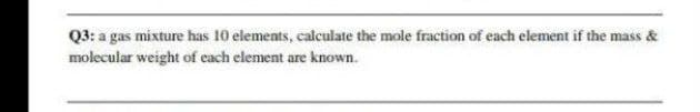 Q3: a gas mixture has 10 elements, calculate the mole fraction of each element if the mass &
molecular weight of each element are known.
