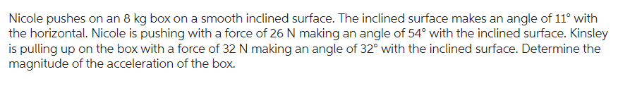 Nicole pushes on an 8 kg box on a smooth inclined surface. The inclined surface makes an angle of 11° with
the horizontal. Nicole is pushing with a force of 26 N making an angle of 54° with the inclined surface. Kinsley
is pulling up on the box with a force of 32 N making an angle of 32° with the inclined surface. Determine the
magnitude of the acceleration of the box.