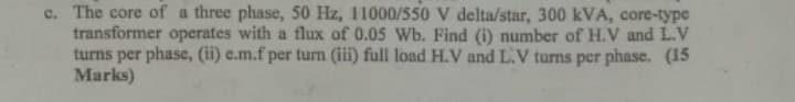 c. The core of a three phase, 50 Hz, 11000/550 V delta/star, 300 kVA, core-type
transformer operates with a flux of 0.05 Wb. Find (i) number of H.V and L.V
turns per phase, (ii) e.m.f per turn (iii) full load H.V and L.V turns per phase. (15
Marks)