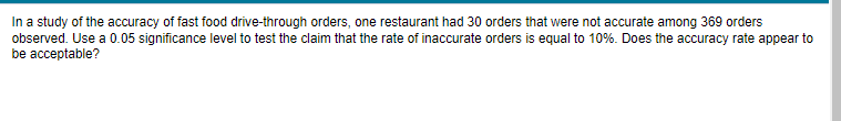 In a study of the accuracy of fast food drive-through orders, one restaurant had 30 orders that were not accurate among 369 orders
observed. Use a 0.05 significance level to test the claim that the rate of inaccurate orders is equal to 10%. Does the accuracy rate appear to
be acceptable?