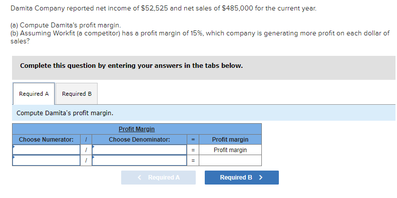 Damita Company reported net income of $52,525 and net sales of $485,000 for the current year.
(a) Compute Damita's profit margin.
(b) Assuming Workfit (a competitor) has a profit margin of 15%, which company is generating more profit on each dollar of
sales?
Complete this question by entering your answers in the tabs below.
Required A Required B
Compute Damita's profit margin.
Choose Numerator: ī
1
1
Profit Margin
Choose Denominator:
< Required A
=
||
Profit margin
Profit margin
Required B >