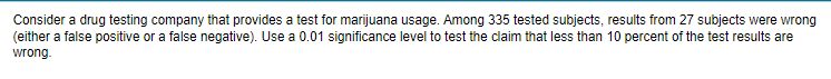 Consider a drug testing company that provides a test for marijuana usage. Among 335 tested subjects, results from 27 subjects were wrong
(either a false positive or a false negative). Use a 0.01 significance level to test the claim that less than 10 percent of the test results are
wrong.