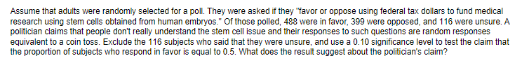 Assume that adults were randomly selected for a poll. They were asked if they "favor or oppose using federal tax dollars to fund medical
research using stem cells obtained from human embryos." Of those polled, 488 were in favor, 399 were opposed, and 116 were unsure. A
politician claims that people don't really understand the stem cell issue and their responses to such questions are random responses
equivalent to a coin toss. Exclude the 116 subjects who said that they were unsure, and use a 0.10 significance level to test the claim that
the proportion of subjects who respond in favor is equal to 0.5. What does the result suggest about the politician's claim?