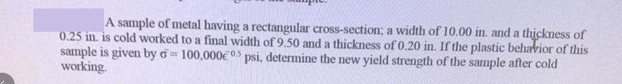 A sample of metal having a rectangular cross-section; a width of 10.00 in. and a thickness of
0.25 in. is cold worked to a final width of 9.50 and a thickness of 0.20 in. If the plastic behavior of this
sample is given by d=100,000€0.5 psi, determine the new yield strength of the sample after cold
working.