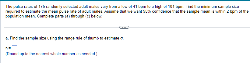 The pulse rates of 175 randomly selected adult males vary from a low of 41 bpm to a high of 101 bpm. Find the minimum sample size
required to estimate the mean pulse rate of adult males. Assume that we want 95% confidence that the sample mean is within 2 bpm of the
population mean. Complete parts (a) through (c) below.
a. Find the sample size using the range rule of thumb to estimate o.
n=
(Round up to the nearest whole number as needed.)