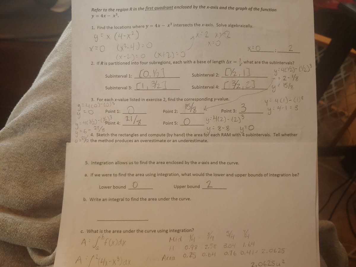 Refer to the region R in the first quadrant enclosed by the x-axis and the graph of the function
Refer to the region R in the first quadrant enclosed by the X-axis and the graph of the function
y = 4x – x3.
%3D
1. Find the locations where y = 4x – x intersects the xX-axis. Solve algebraically.
%3D
y=x(4-x²)
2
(x-2)=0 (xt2)=0
2. If R is partitioned into four subregions, each with a base of length Ax = -, what are the subintervals?
%3D
2'
Subinterval 2: LY2,]
r32,2]
Subinterval 1:
Subinterval 3: CI,27
15/8
Subinterval 4:
3. For each x-value listed in exercise 2, find the corresponding y-value.
9=400)-C0)3
15/3
y:H(2)-12)3
Point 1:
Point 2:
y:4-1=3
Point 3:
Point 4:
Point 5:O
=6-27/
4. Sketch the rectangles and compute (by hand) the area for each RAM with 4 subintervals. Tell whether
y:8-8
4= the method produces an overestimate or an underestimate.
5. Integration allows us to find the area enclosed by the x-axis and the curve.
a. If we were to find the area using integration, what would the lower and upper bounds of integration be?
Lower bound
2.
Upper bound
b. Write an integral to find the area under the curve.
c. What is the area under the curve using integration?
Mid Y
0.98 2.58 3.04 li64
a
Araa 0.25 0.6H 0.16 0,41=2,0625
2,0625u?
