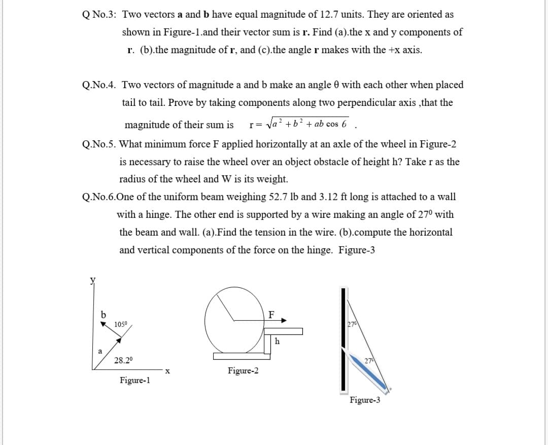 Q No.3: Two vectors a and b have equal magnitude of 12.7 units. They are oriented as
shown in Figure-1.and their vector sum is r. Find (a).the x and y components of
r. (b).the magnitude of r, and (c).the angle r makes with the +x axis.
Q.No.4. Two vectors of magnitude a and b make an angle 0 with each other when placed
tail to tail. Prove by taking components along two perpendicular axis ,that the
magnitude of their sum is
r= y
Va? +b? + ab cos 6
Q.No.5. What minimum force F applied horizontally at an axle of the wheel in Figure-2
is necessary to raise the wheel over an object obstacle of height h? Take r as the
radius of the wheel and W is its weight.
Q.No.6.One of the uniform beam weighing 52.7 lb and 3.12 ft long is attached to a wall
with a hinge. The other end is supported by a wire making an angle of 270 with
the beam and wall. (a).Find the tension in the wire. (b).compute the horizontal
and vertical components of the force on the hinge. Figure-3
K 1050
270
h
a
28.20
270
Figure-2
Figure-1
Figure-3
