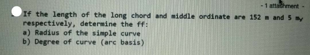 -1 attachment-
If the length of the long chord and middle ordinate are 152 m and 5 my
respectively, determine the ff:
a) Radius of the simple curve
b) Degree of curve (arc basis)
