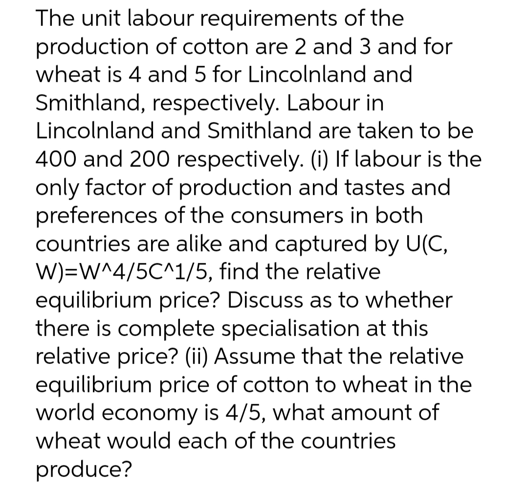 The unit labour requirements of the
production of cotton are 2 and 3 and for
wheat is 4 and 5 for Lincolnland and
Smithland, respectively. Labour in
Lincolnland and Smithland are taken to be
400 and 200 respectively. (i) If labour is the
only factor of production and tastes and
preferences of the consumers in both
countries are alike and captured by U(C,
W)=W^4/5C^1/5, find the relative
equilibrium price? Discuss as to whether
there is complete specialisation at this
relative price? (ii) Assume that the relative
equilibrium price of cotton to wheat in the
world economy is 4/5, what amount of
wheat would each of the countries
produce?
