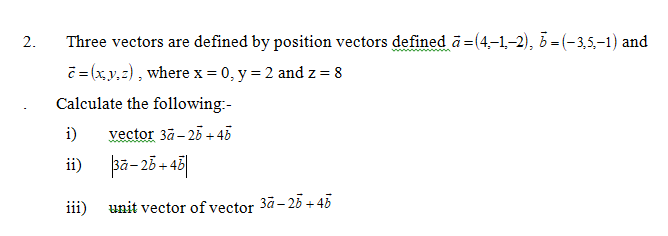 Three vectors are defined by position vectors defined ā=(4,-1,-2), 5 = (-3,5,-1) and
č= (x,y,z), where x = 0, y = 2 and z = 8
2.
Calculate the following:-
i)
vector 3ã- 25 +45
ii) pa-25-4히
+ 48|
iii)
unit vector of vector
3ā – 25 + 45
