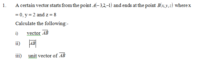 1.
A certain vector starts from the point A(-3,2,-1) and ends at the point B(x, y,z) wherex
= 0, y = 2 and z= 8
Calculate the following:-
i)
vector AB
ii)
AB
iii) unit vector of AB
