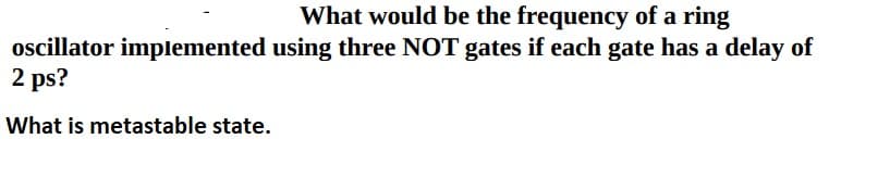 What would be the frequency of a ring
oscillator implemented using three NOT gates if each gate has a delay of
2 ps?
What is metastable state.
