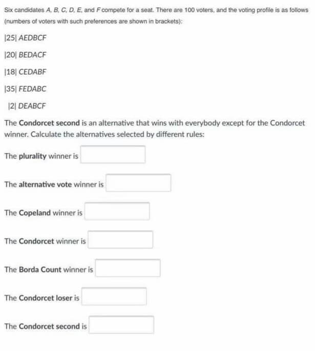 Six candidates A, B. C. D. E. and Fcompete for a seat. There are 100 voters, and the voting profile is as follows
(numbers of voters with such preferences are shown in brackets):
|25| AEDBCF
|20| BEDACF
|18| CEDABF
|35| FEDABC
|2| DEABCF
The Condorcet second is an alternative that wins with everybody except for the Condorcet
winner. Calculate the alternatives selected by different rules:
The plurality winner is
The alternative vote winner is
The Copeland winner is
The Condorcet winner is
The Borda Count winner is
The Condorcet loser is
The Condorcet second is
