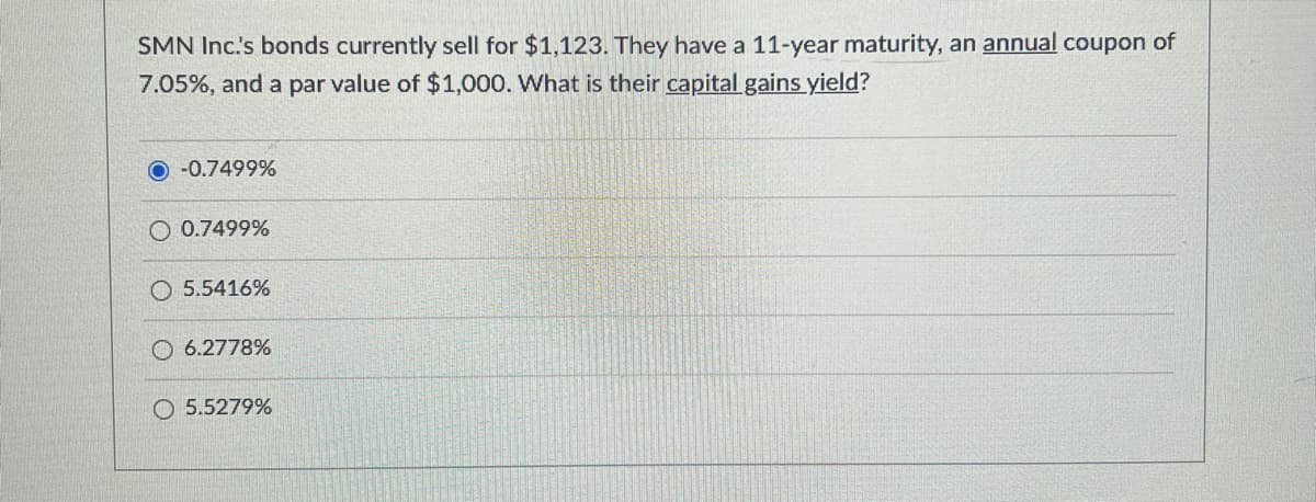 SMN Inc.'s bonds currently sell for $1,123. They have a 11-year maturity, an annual coupon of
7.05%, and a par value of $1,000. What is their capital gains yield?
-0.7499%
O 0.7499%
O 5.5416%
O6.2778%
O5.5279%