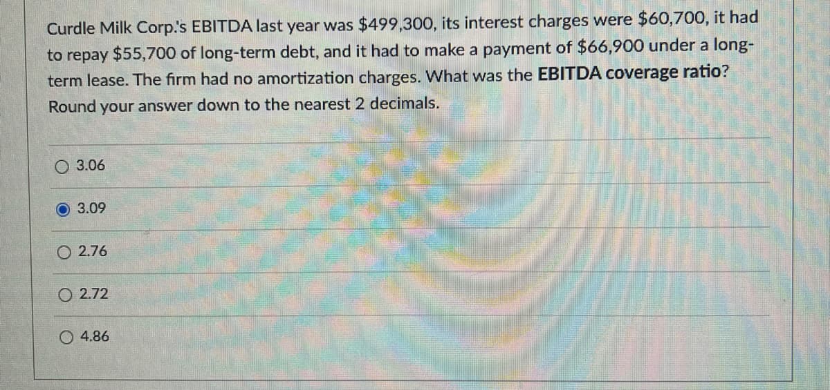 Curdle Milk Corp.'s EBITDA last year was $499,300, its interest charges were $60,700, it had
to repay $55,700 of long-term debt, and it had to make a payment of $66,900 under a long-
term lease. The firm had no amortization charges. What was the EBITDA coverage ratio?
Round your answer down to the nearest 2 decimals.
3.06
3.09
2.76
2.72
4.86