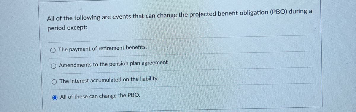 All of the following are events that can change the projected benefit obligation (PBO) during a
period except:
O The payment of retirement benefits.
O Amendments to the pension plan agreement
The interest accumulated on the liability.
All of these can change the PBO.