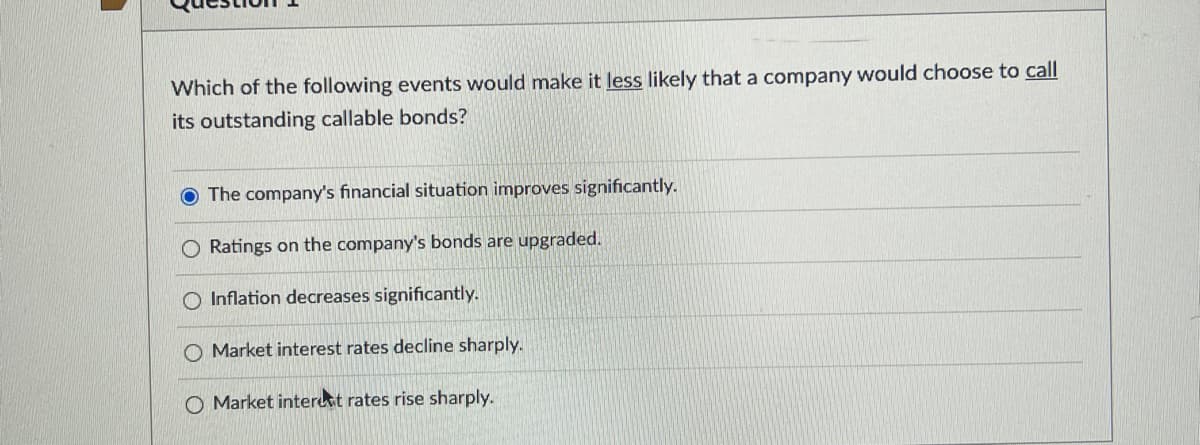 Which of the following events would make it less likely that a company would choose to call
its outstanding callable bonds?
O The company's financial situation improves significantly.
O Ratings on the company's bonds are upgraded.
O Inflation decreases significantly.
Market interest rates decline sharply.
O Market interest rates rise sharply.