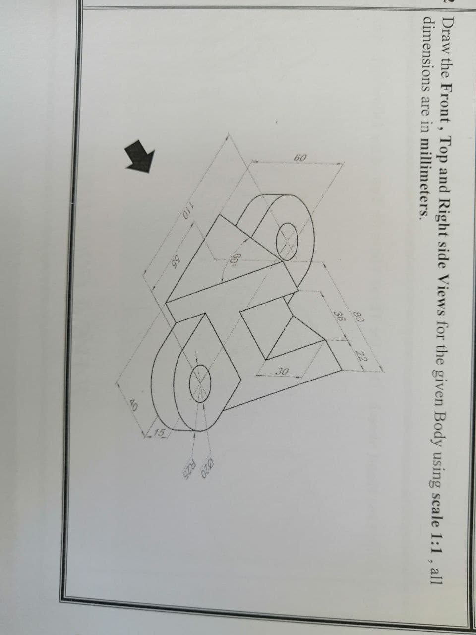 60
30
e Draw the Front, Top and Right side Views for the given Body using scale 1:1 , all
dimensions are in millimeters.
22
36
60
020
R25
110
40
