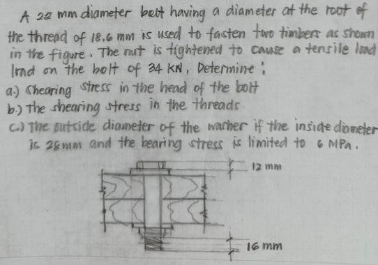 A 20 mm diameter bett having a diameter at the toot ef
the thread of 18.6 mm is used to fasten two timbers as shown
in the figure The nut is tightened to cause a tensile lnd
Ind on the bolt of 34 kN, Determine:
a) Chearing Stress in the head of the bott
b) the shearing stress in the threads
C) The putside diameter of the warher if the inside dioneter
is 28mm and the bearing stress is limited to G MPa.
12 mm
16 mm
