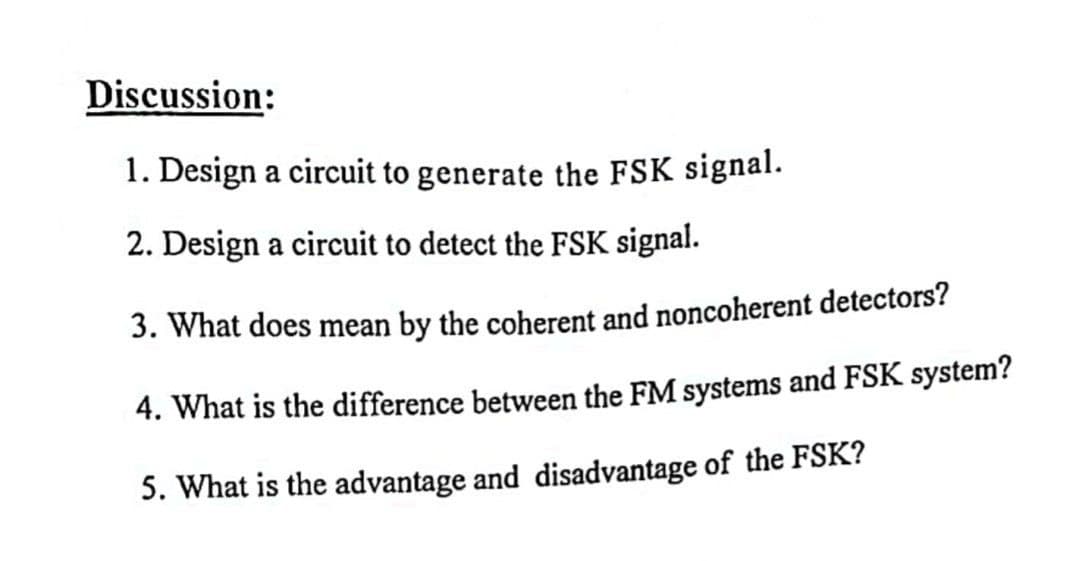 Discussion:
1. Design a circuit to generate the FSK signal.
2. Design a circuit to detect the FSK signal.
3. What does mean by the coherent and noncoherent detectors?
4. What is the difference between the FM systems and FSK system?
5. What is the advantage and disadvantage of the FSK?
