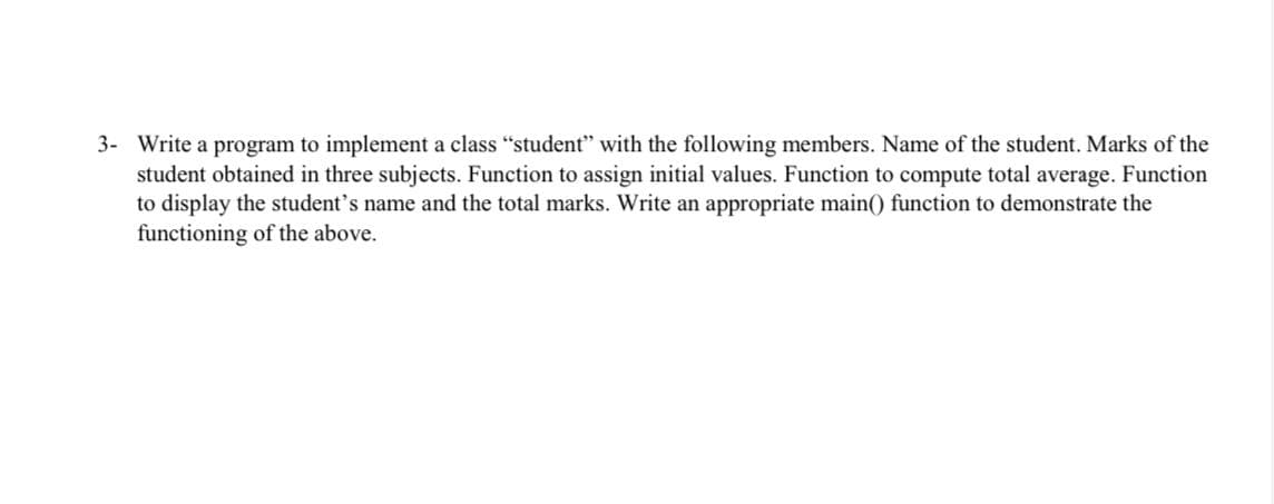 3- Write a program to implement a class "student" with the following members. Name of the student. Marks of the
student obtained in three subjects. Function to assign initial values. Function to compute total average. Function
to display the student's name and the total marks. Write an appropriate main() function to demonstrate the
functioning of the above.
