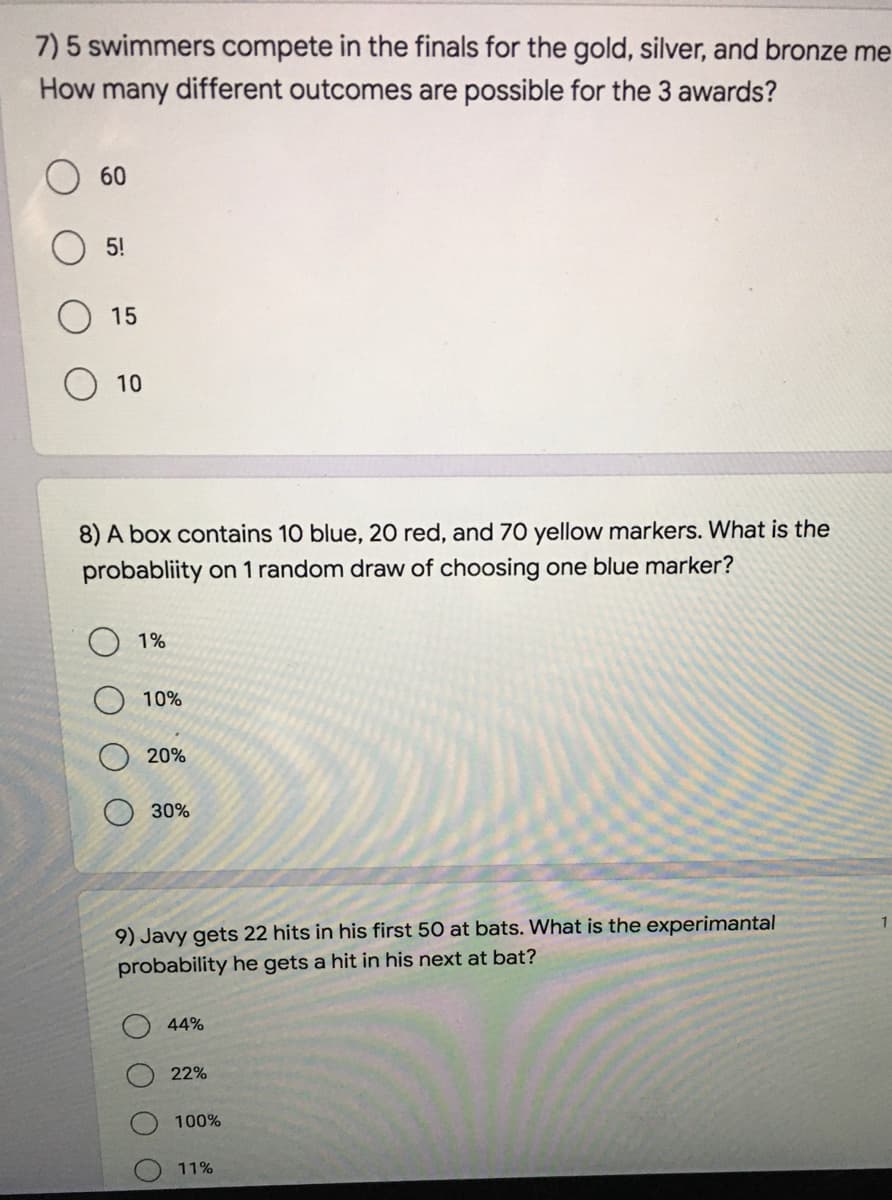 7) 5 swimmers compete in the finals for the gold, silver, and bronze me
How many different outcomes are possible for the 3 awards?
60
5!
15
10
8) A box contains 10 blue, 20 red, and 70 yellow markers. What is the
probabliity on 1 random draw of choosing one blue marker?
1%
10%
20%
30%
9) Javy gets 22 hits in his first 50 at bats. What is the experimantal
probability he gets a hit in his next at bat?
44%
22%
100%
11%
శ్లీ శ్లీ శ్ీ
O O
