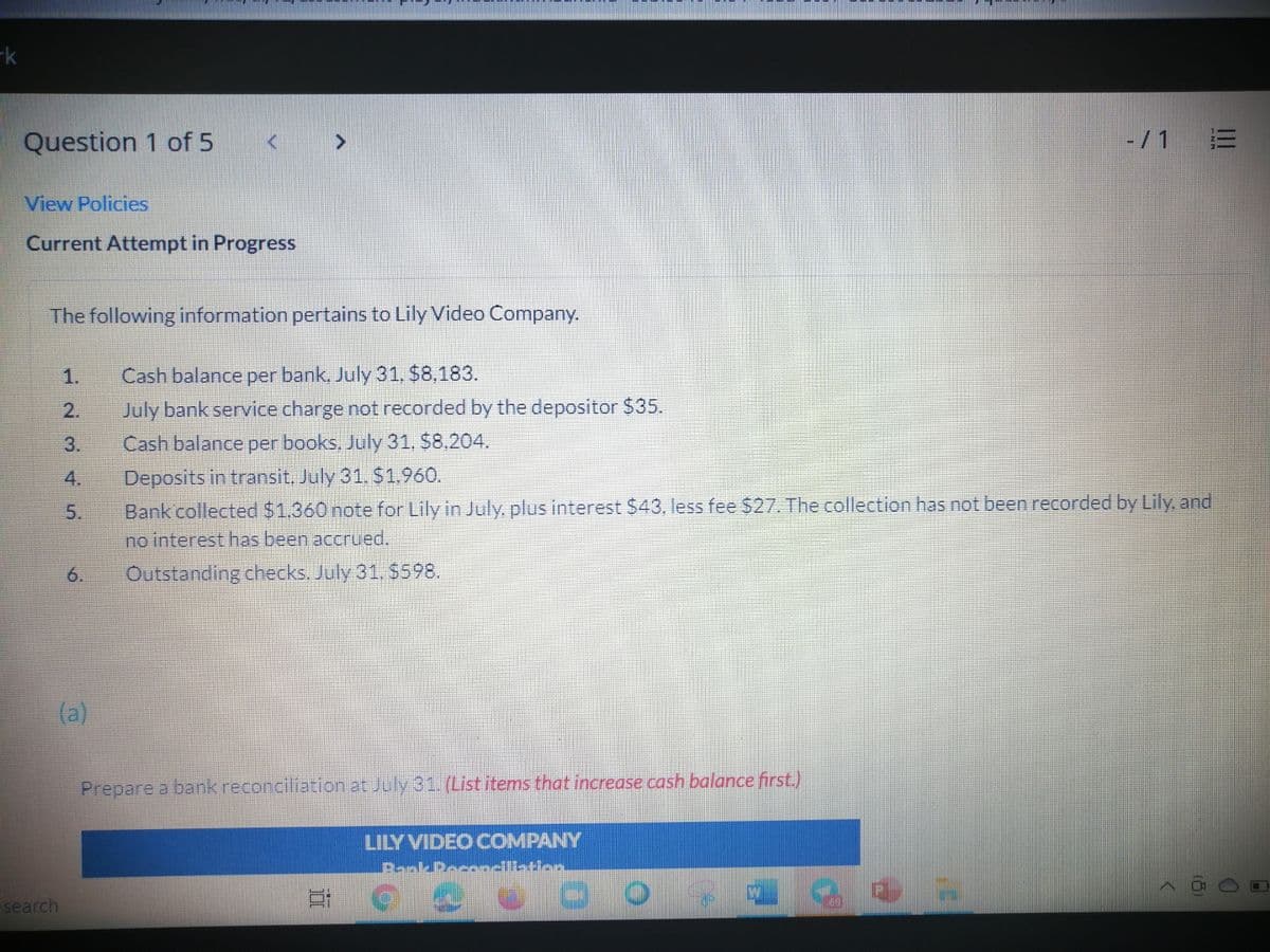 -k
-/1 E
Question 1 of 5
View Policies
Current Attempt in Progress
The following information pertains to Lily Video Company.
Cash balance per bank, July 31, $8,183.
July bank service charge not recorded by the depositor $35.
Cash balance per books, July 31, $8,204.
2.
3.
Deposits in transit, July 31. S1.960.
Bank collected $1.360 note for Lily in July. plus interest $43, less fee $27. The collection has not been recorded by Lily, and
no interest has been accrued.
6.
Outstanding checks. July 31. $598.
(a)
Prepare a bank reconciliation at July 31. (List items that increase cash balance first.)
LILY VIDEO COMPANY
PeokPeconcilletion.
search
1.
45.
