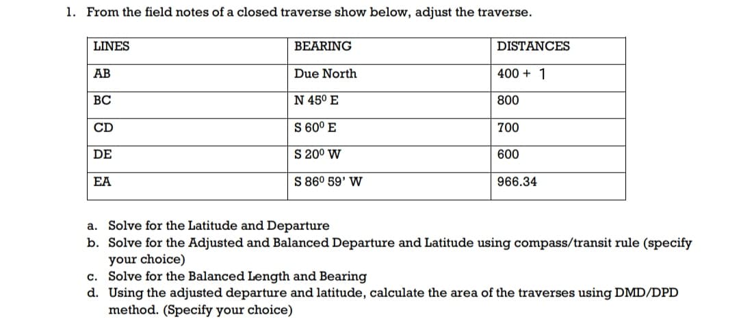 1. From the field notes of a closed traverse show below, adjust the traverse.
LINES
BEARING
DISTANCES
AB
Due North
400 + 1
ВС
N 45° E
800
CD
S 60° E
700
DE
S 200 W
600
EA
S 86° 59' W
966.34
a. Solve for the Latitude and Departure
b. Solve for the Adjusted and Balanced Departure and Latitude using compass/transit rule (specify
your choice)
c. Solve for the Balanced Length and Bearing
d. Using the adjusted departure and latitude, calculate the area of the traverses using DMD/DPD
method. (Specify your choice)
