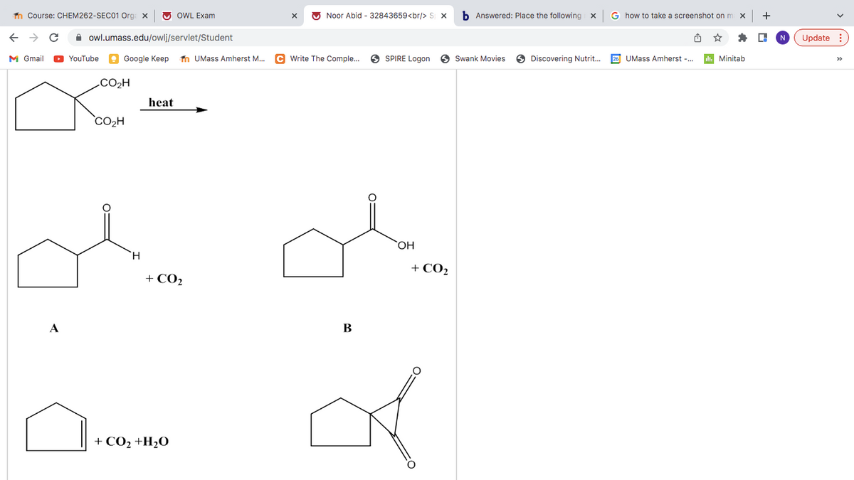 n Course: CHEM262-SEC01 Org. x
O OWL Exam
O Noor Abid - 32843659<br/> S x
b Answered: Place the following x
G how to take a screenshot on m
+
A owl.umass.edu/owlj/servlet/Student
Update :
M Gmail
O YouTube
e Google Keep
n UMass Amherst M..
C Write The Comple..
O SPIRE Logon
A Swank Movies
O Discovering Nutrit.
26 UMass Amherst -.
t. Minitab
>>
.CO2H
heat
`CO2H
ОН
H.
+ CO2
+ CO2
A
В
+ CO2 +H2O
