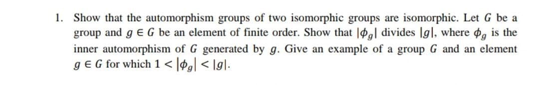 1. Show that the automorphism groups of two isomorphic groups are isomorphic. Let G be a
group and g E G be an element of finite order. Show that |al divides |g|, where , is the
inner automorphism of G generated by g. Give an example of a group G and an element
gE G for which 1 < |Pg[ < \g].
