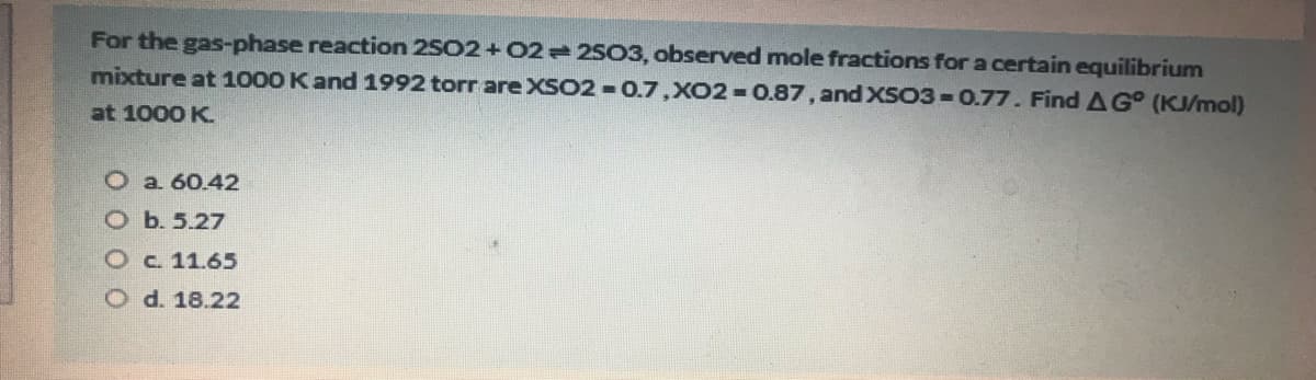 For the gas-phase reaction 2502+02 2503, observed mole fractions for a certain equilibrium
mixture at 1000 Kand 1992 torr are XSO2 -0.7,XO2 0.87, and XSO3-0.77. Find AG° (KJ/mol)
at 1000 K.
O a 60.42
Ob. 5.27
Oc 11.65
O d. 18.22
