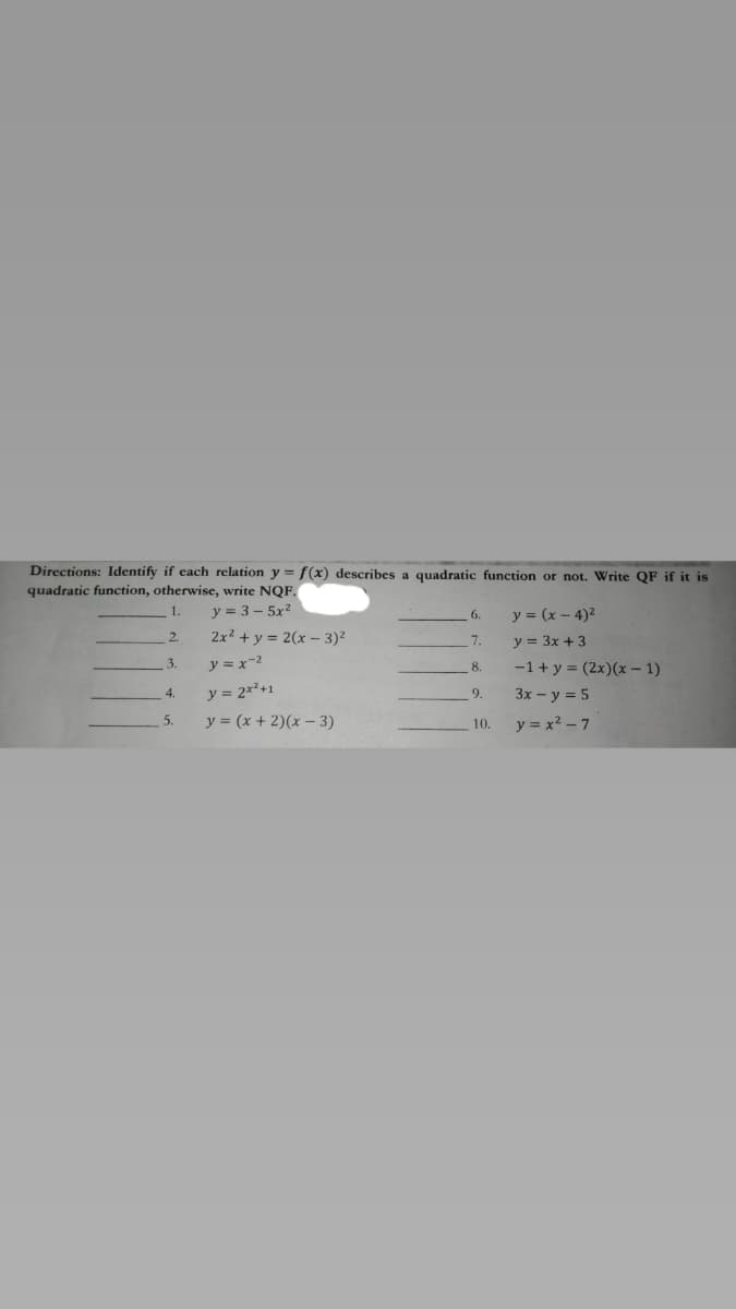 Directions: Identify if each relation y = f(x) describes a quadratic function or not. Write QF if it is
quadratic function, otherwise, write NQF.
1.
y = 3 – 5x2
y = (x - 4)2
6.
2.
2x? + y = 2(x- 3)²
7.
y = 3x + 3
y = x-2
-1+ y = (2x)(x – 1)
3.
8.
y = 2x*+1
3x - y = 5
4.
9.
y = (x + 2)(x - 3)
y = x2 – 7
5.
10.
