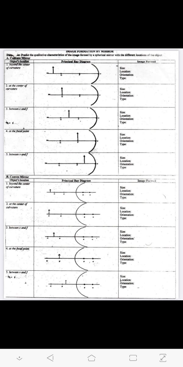 LMAGE FORMATION BY MIRROR
Di a: Prodict the qualitative characteristics of the image formed by a spherical mirror with the different locations of the object.
A. Contave Mirror
Object's location
1. beyond the center
of curvature
Princieal Ray Diagram
Image Formed
Size:
Location:
Orientation:
Туре:
2. at the center of
CMrvature
Size:
Location:
Orientation:
Туре:
3. benreen e andf
Size:
Location
Orientation:
Туре:
4. at the focal point
Size:
Location:
Orientation:
Туре:
5. between v and
Size:
Location:
Orientation:
Туре:
B. Convex Mirror
Object's location
1. beyond the center
of curvature
Principal Ray Diagram
Image Formed
Size:
Location:
Orientation:
Туре:
2. at the center of
cutvature
Size:
Location:
Orientation:
Туре:
3. between e andf
Size:
Location:
Orientation
Туре:
4. at the focal point
Size:
Location:
Orientation:
Туре:
5. between v andf
Size:
Location:
Orientation:
Туре:
[]
