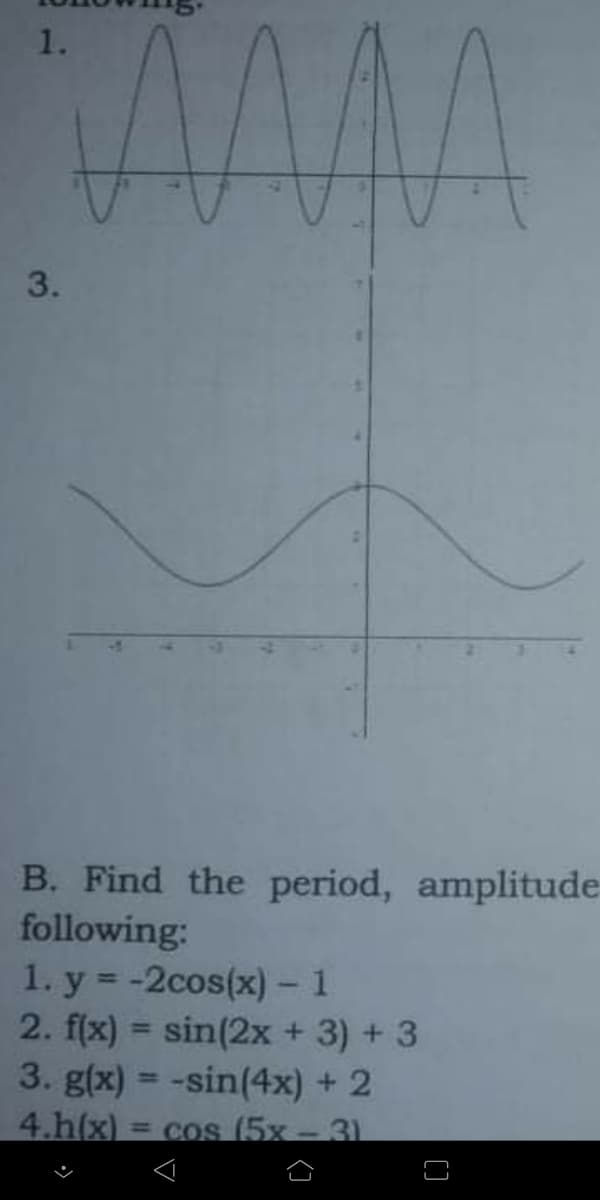 1.
B. Find the period, amplitude
following:
1. y = -2cos(x) - 1
2. f(x) = sin(2x + 3) + 3
3. g(x) = -sin(4x) + 2
4.h(x) = cos (5x - 31
%3D
%3D
[]
3.
