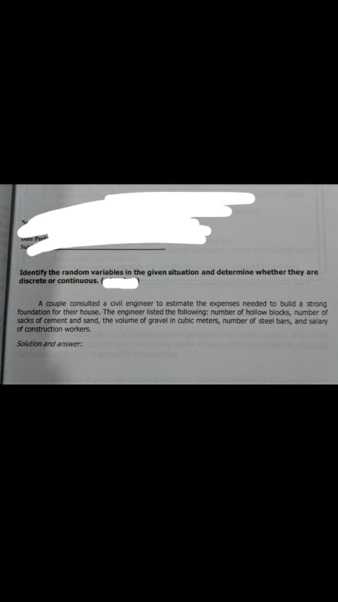 ate Perf
Su
Identify the random variables in the given situation and determine whether they are
discrete or continuous.
A couple consulted a civil engineer to estimate the expenses needed to build a strong
foundation for their house. The engineer listed the following: number of hollow blocks, number of
sacks of cement and sand, the volume of gravel in cubic meters, number of steel bars, and salary
of construction workers.
Solution and answer:
