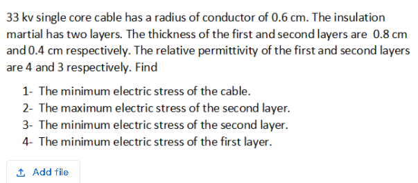 33 kv single core cable has a radius of conductor of 0.6 cm. The insulation
martial has two layers. The thickness of the first and second layers are 0.8 cm
and 0.4 cm respectively. The relative permittivity of the first and second layers
are 4 and 3 respectively. Find
1- The minimum electric stress of the cable.
2- The maximum electric stress of the second layer.
3- The minimum electric stress of the second layer.
4- The minimum electric stress of the first layer.
1 Add file
