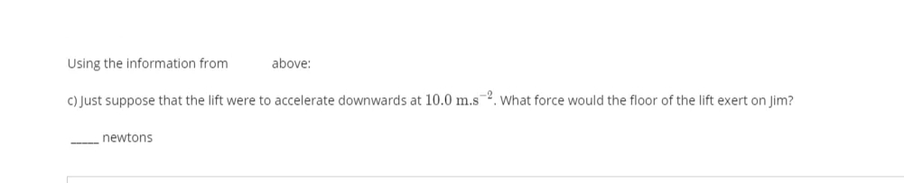 Using the information from
above:
C) Just suppose that the lift were to accelerate downwards at 10.0 m.s2. What force would the floor of the lift exert on Jim?
newtons
