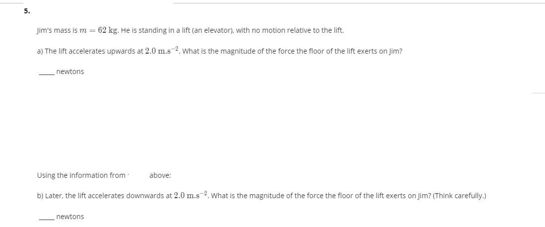 5.
Jim's mass is m = 62 kg. He is standing in a lift (an elevator), with no motion relative to the lift.
a) The lift accelerates upwards at 2.0 m.s-2. what is the magnitude of the force the floor of the lift exerts on Jim?
newtons
Using the information from
above:
b) Later, the lift accelerates downwards at 2.0 m.s 2. What is the magnitude of the force the floor of the lift exerts on Jim? (Think carefully.)
newtons
