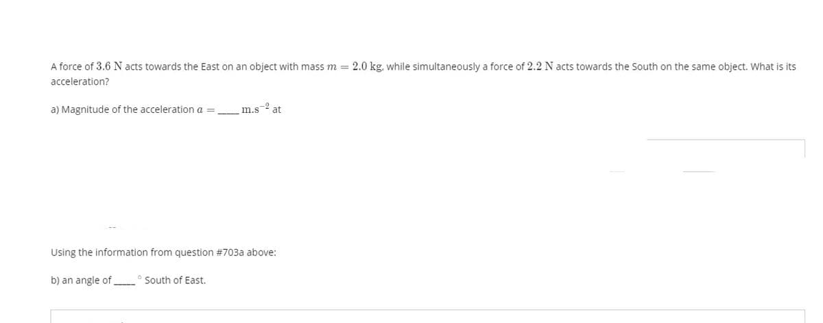 A force of 3.6 N acts towards the East on an object with mass m = 2.0 kg, while simultaneously a force of 2.2 N acts towards the South on the same object. What is its
acceleration?
a) Magnitude of the acceleration a =
m.s-2
at
Using the information from question #703a above:
b) an angle of
South of East.
