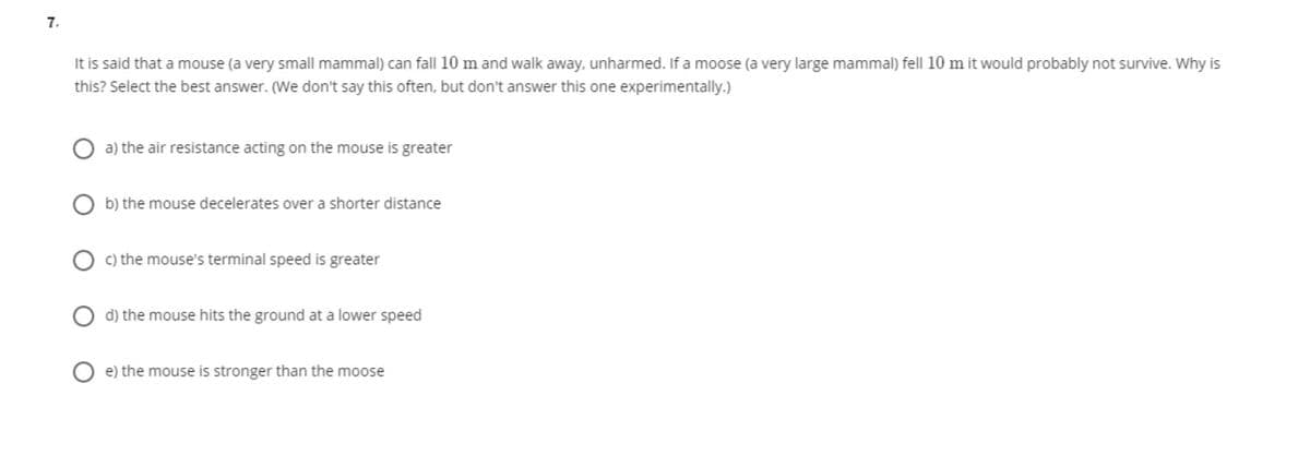 7,
It is said that a mouse (a very small mammal) can fall 10 m and walk away, unharmed. If a moose (a very large mammal) fell 10 m it would probably not survive. Why is
this? Select the best answer. (We don't say this often, but don't answer this one experimentally.)
a) the air resistance acting on the mouse is greater
b) the mouse decelerates over a shorter distance
O c) the mouse's terminal speed is greater
d) the mouse hits the ground at a lower speed
e) the mouse is stronger than the moose
