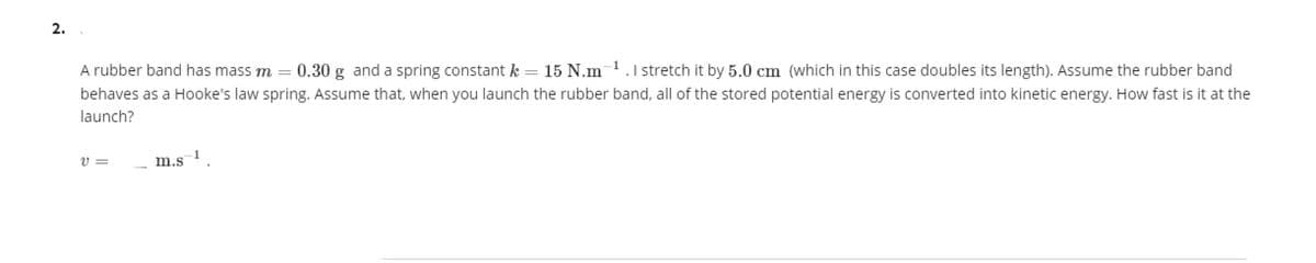 2.
A rubber band has mass m = 0.30 g and a spring constant k = 15 N.m 1.1 stretch it by 5.0 cm (which in this case doubles its length). Assume the rubber band
behaves as a Hooke's law spring. Assume that, when you launch the rubber band, all of the stored potential energy is converted into kinetic energy. How fast is it at the
launch?
v =
m.s
