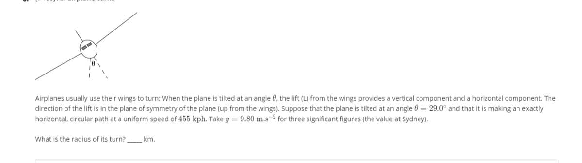 Airplanes usually use their wings to turn: When the plane is tilted at an angle 0, the lift (L) from the wings provides a vertical component and a horizontal component. The
direction of the lift is in the plane of symmetry of the plane (up from the wings). Suppose that the plane is tilted at an angle 0 = 29.0° and that it is making an exactly
horizontal, circular path at a uniform speed of 455 kph. Take g = 9.80 m.s-2 for three significant figures (the value at Sydney).
What is the radius of its turn? km.
