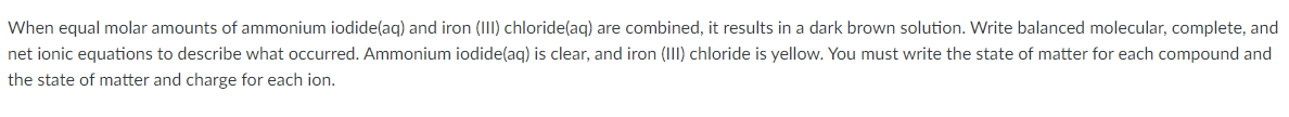 When equal molar amounts of ammonium iodide(aq) and iron (II) chloride(aq) are combined, it results in a dark brown solution. Write balanced molecular, complete, and
net ionic equations to describe what occurred. Ammonium iodide(aq) is clear, and iron (III) chloride is yellow. You must write the state of matter for each compound and
the state of matter and charge for each ion.
