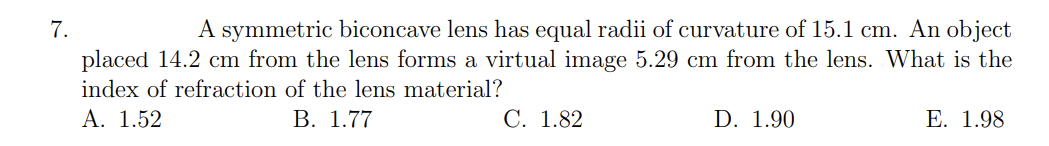 A symmetric biconcave lens has equal radii of curvature of 15.1 cm. An object
placed 14.2 cm from the lens forms a virtual image 5.29 cm from the lens. What is the
7.
index of refraction of the lens material?
A. 1.52
В. 1.77
C. 1.82
D. 1.90
E. 1.98
